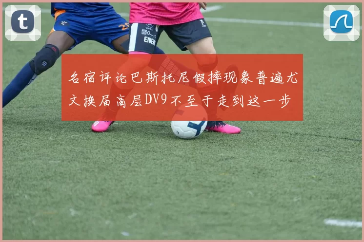 名宿评论巴斯托尼假摔现象普遍尤文换届高层DV9不至于走到这一步