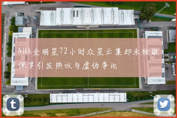NBA全明星72小时众星云集却未致敬保罗引发热议与虚伪争论