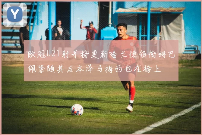 欧冠U21射手榜更新哈兰德领衔姆巴佩紧随其后本泽马梅西也在榜上