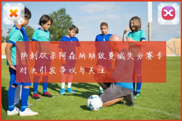 热刺双杀阿森纳助敌曼城失分赛季对决引发争议与关注