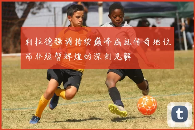 利拉德强调持续巅峰成就传奇地位而非短暂辉煌的深刻见解