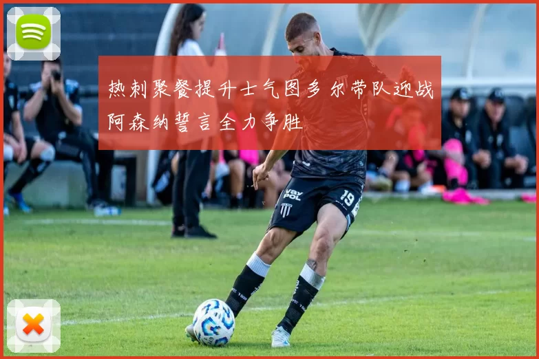 热刺聚餐提升士气图多尔带队迎战阿森纳誓言全力争胜