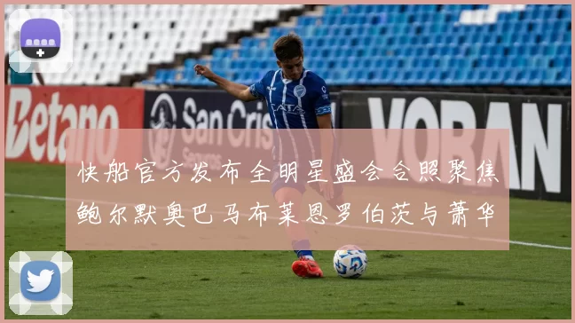 快船官方发布全明星盛会合照聚焦鲍尔默奥巴马布莱恩罗伯茨与萧华同框亮相