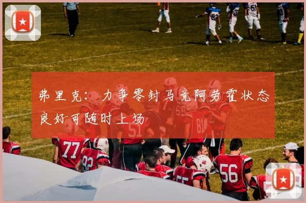 弗里克：力争零封马竞阿劳霍状态良好可随时上场