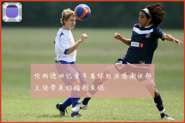 伦纳德回忆童年看球经历感谢快船主场带来的精彩表现