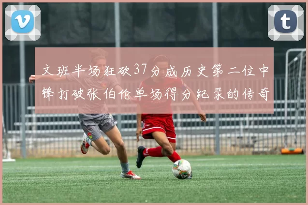 文班半场狂砍37分成历史第二位中锋打破张伯伦单场得分纪录的传奇时刻