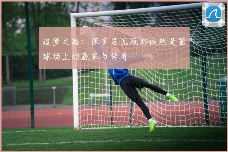 追梦之路：保罗虽无冠却依然是篮球场上的赢家与传奇