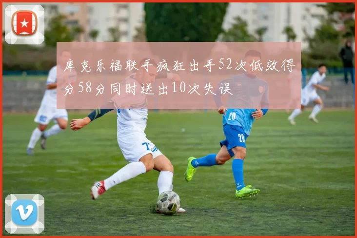 库克乐福联手疯狂出手52次低效得分58分同时送出10次失误