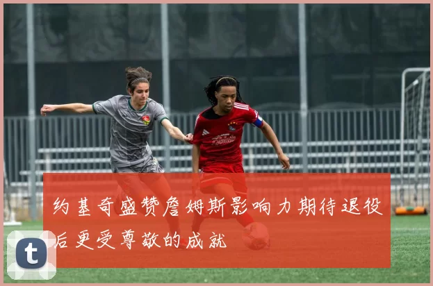 约基奇盛赞詹姆斯影响力期待退役后更受尊敬的成就