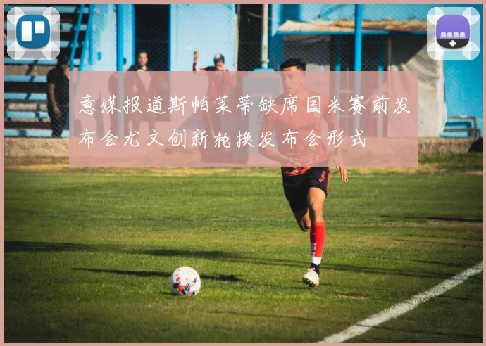意媒报道斯帕莱蒂缺席国米赛前发布会尤文创新轮换发布会形式