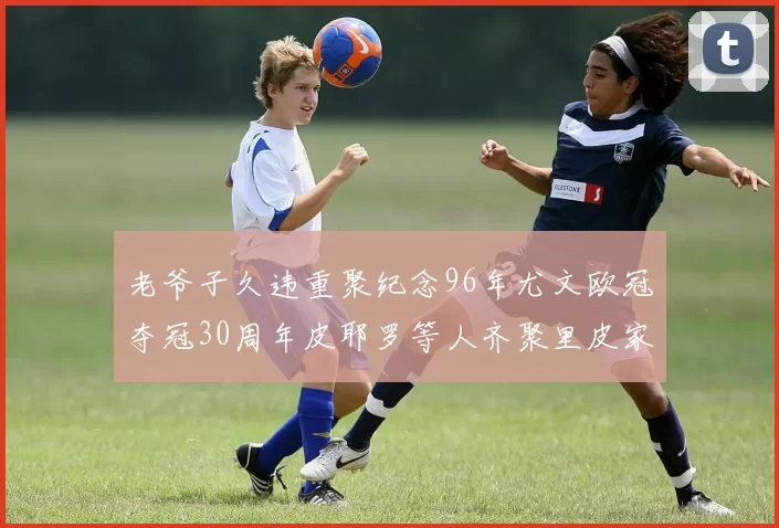 老爷子久违重聚纪念96年尤文欧冠夺冠30周年皮耶罗等人齐聚里皮家