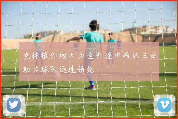 克林根外线火力全开连中两记三分助力球队迅速领先