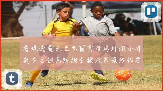意媒透露米兰冬窗曾考虑外租小将奥多古但因防线引援未果最终作罢