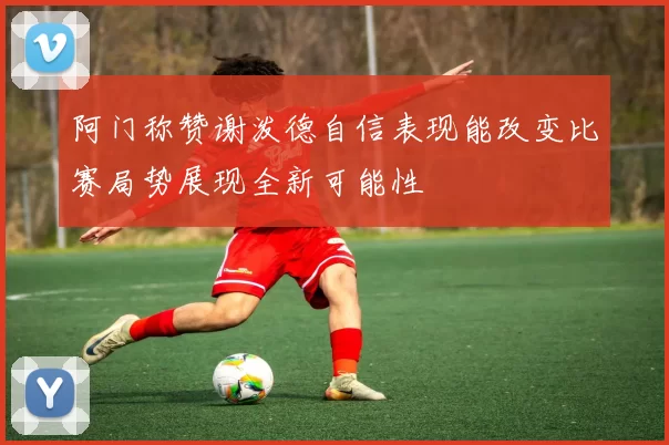 阿门称赞谢泼德自信表现能改变比赛局势展现全新可能性