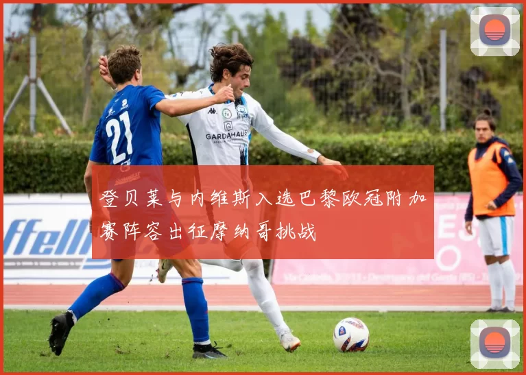 登贝莱与内维斯入选巴黎欧冠附加赛阵容出征摩纳哥挑战