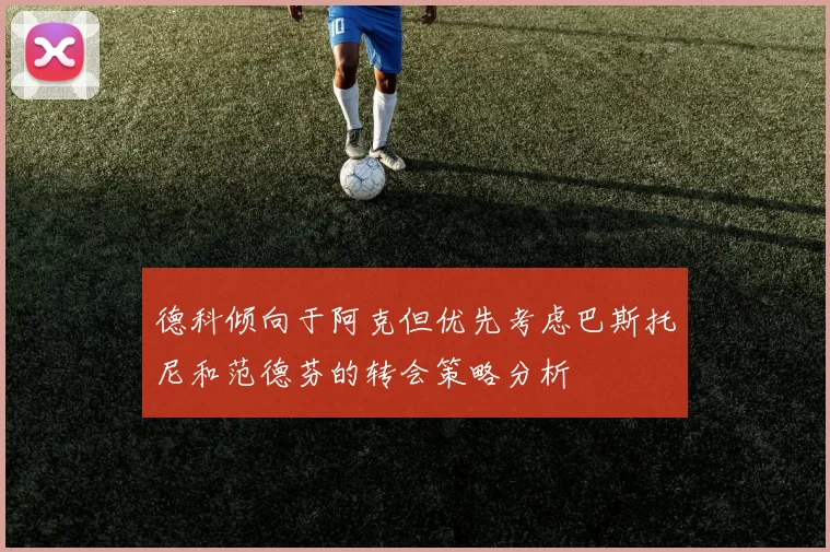德科倾向于阿克但优先考虑巴斯托尼和范德芬的转会策略分析